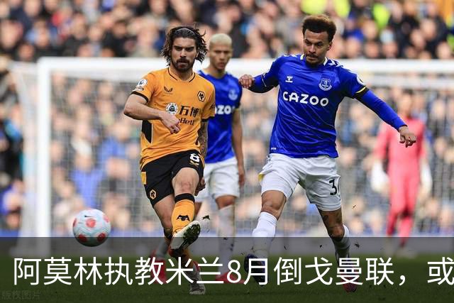 阿莫林执教米兰8月倒戈曼联，或为拉爵省千万！曼联锁定1.3亿收入